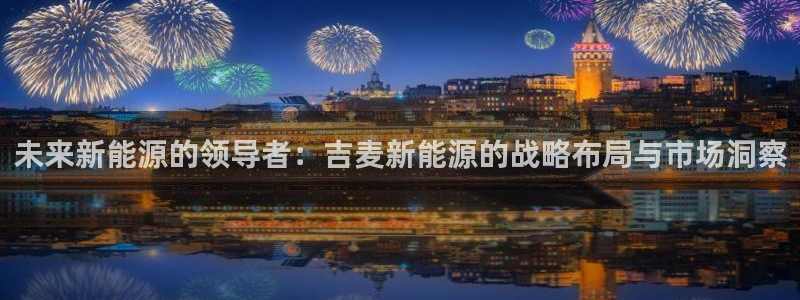 众腾娱乐下7O777:未来新能源的领导者:吉麦新能源的战略布